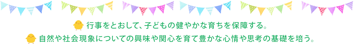 行事をとおして、子どもの健やかな育ちを保障する。自然や社会現象についての興味や関心を育て豊かな心情や思考の基礎を培う。